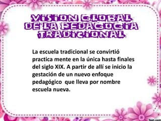 La escuela tradicional se convirtió
practica mente en la única hasta finales
del siglo XIX. A partir de allí se inicio la
gestación de un nuevo enfoque
pedagógico que lleva por nombre
escuela nueva.

 