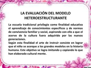 LA EVALUACIÓN DEL MODELO
HETEROESTRUCTURANTE
La escuela tradicional privilegio como finalidad educativa
el aprendizaje de conocimientos específicos y de normas
de convivencia familiar y social, aspirando con ello a que el
acervo de la cultura fuera adquirido por las nuevas
generaciones.
Según esta finalidad el arte de instruir consiste en lograr
que el niño se acerque a los grandes modelos en la historia
humana. Este objetivo se logra imitando y copiando lo que
han elaborado cultural mente.

 