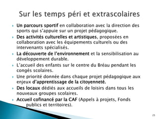  Un parcours sportif en collaboration avec la direction des
sports qui s’appuie sur un projet pédagogique.
 Des activités culturelles et artistiques, proposées en
collaboration avec les équipements culturels ou des
intervenants spécialisés.
 La découverte de l’environnement et la sensibilisation au
développement durable.
 L’accueil des enfants sur le centre du Bréau pendant les
congés scolaires.
 Une priorité donnée dans chaque projet pédagogique aux
enjeux d’apprentissage de la citoyenneté.
 Des locaux dédiés aux accueils de loisirs dans tous les
nouveaux groupes scolaires.
 Accueil cofinancé par la CAF (Appels à projets, Fonds
publics et territoires).
25
 