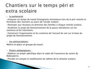  Le partenariat:
-Instaurer un temps de travail Enseignants/Animateurs lors de la pré-rentrée et
formaliser des réunions au cours de l’année scolaire.
-Participer aux réunions en direction des familles à chaque rentrée scolaire.
-Améliorer le projet de fonctionnement de la pause méridienne sur les
contenus et les transitions.
-Construire l’organisation et les contenus de l’accueil du soir sur la base du
projet de fonctionnement.
 Les préinscriptions:
Mettre en place un groupe de travail.
 Projets pédagogiques :
-Elaborer un projet spécifique dans le cadre de l’ouverture du centre du
Robespierre.
-Prendre en compte la modification du rythme de la semaine scolaire.
27
 