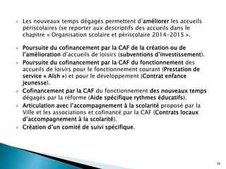  Les nouveaux temps dégagés permettent d’améliorer les accueils
périscolaires (se reporter aux descriptifs des accueils dans le
chapitre « Organisation scolaire et périscolaire 2014-2015 ».
 Poursuite du cofinancement par la CAF de la création ou de
l’amélioration d’accueils de loisirs (subventions d’investissement).
 Poursuite du cofinancement par la CAF du fonctionnement des
accueils de loisirs pour le fonctionnement courant (Prestation de
service « Alsh ») et pour le développement (Contrat enfance
jeunesse).
 Cofinancement par la CAF du fonctionnement des nouveaux temps
dégagés par la réforme (Aide spécifique rythmes éducatifs).
 Articulation avec l’accompagnement à la scolarité proposé par la
Ville et les associations et cofinancé par la CAF (Contrats locaux
d’accompagnement à la scolarité).
 Création d’un comité de suivi spécifique.
36
 