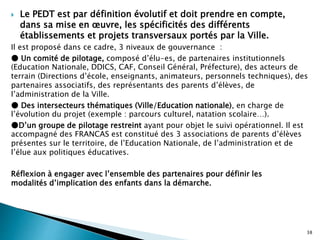  Le PEDT est par définition évolutif et doit prendre en compte,
dans sa mise en œuvre, les spécificités des différents
établissements et projets transversaux portés par la Ville.
Il est proposé dans ce cadre, 3 niveaux de gouvernance :
● Un comité de pilotage, composé d’élu-es, de partenaires institutionnels
(Education Nationale, DDICS, CAF, Conseil Général, Préfecture), des acteurs de
terrain (Directions d’école, enseignants, animateurs, personnels techniques), des
partenaires associatifs, des représentants des parents d’élèves, de
l’administration de la Ville.
● Des intersecteurs thématiques (Ville/Education nationale), en charge de
l’évolution du projet (exemple : parcours culturel, natation scolaire…).
●D’un groupe de pilotage restreint ayant pour objet le suivi opérationnel. Il est
accompagné des FRANCAS est constitué des 3 associations de parents d’élèves
présentes sur le territoire, de l’Education Nationale, de l’administration et de
l’élue aux politiques éducatives.
Réflexion à engager avec l’ensemble des partenaires pour définir les
modalités d’implication des enfants dans la démarche.
38
 