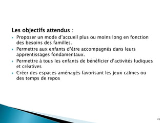 Les objectifs attendus :
 Proposer un mode d’accueil plus ou moins long en fonction
des besoins des familles.
 Permettre aux enfants d’être accompagnés dans leurs
apprentissages fondamentaux.
 Permettre à tous les enfants de bénéficier d’activités ludiques
et créatives
 Créer des espaces aménagés favorisant les jeux calmes ou
des temps de repos
45
 