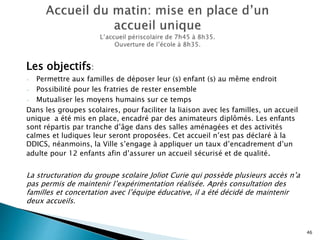 Les objectifs:
- Permettre aux familles de déposer leur (s) enfant (s) au même endroit
- Possibilité pour les fratries de rester ensemble
- Mutualiser les moyens humains sur ce temps
Dans les groupes scolaires, pour faciliter la liaison avec les familles, un accueil
unique a été mis en place, encadré par des animateurs diplômés. Les enfants
sont répartis par tranche d’âge dans des salles aménagées et des activités
calmes et ludiques leur seront proposées. Cet accueil n’est pas déclaré à la
DDICS, néanmoins, la Ville s’engage à appliquer un taux d’encadrement d’un
adulte pour 12 enfants afin d’assurer un accueil sécurisé et de qualité.
La structuration du groupe scolaire Joliot Curie qui possède plusieurs accès n’a
pas permis de maintenir l’expérimentation réalisée. Après consultation des
familles et concertation avec l’équipe éducative, il a été décidé de maintenir
deux accueils.
46
 