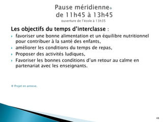 Les objectifs du temps d’interclasse :
 favoriser une bonne alimentation et un équilibre nutritionnel
pour contribuer à la santé des enfants,
 améliorer les conditions du temps de repas,
 Proposer des activités ludiques,
 Favoriser les bonnes conditions d’un retour au calme en
partenariat avec les enseignants.
 Projet en annexe.
48
 