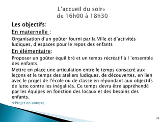 Les objectifs:
En maternelle :
Organisation d’un goûter fourni par la Ville et d’activités
ludiques, d’espaces pour le repos des enfants
En élémentaire:
Proposer un goûter équilibré et un temps récréatif à l ’ensemble
des enfants.
Mettre en place une articulation entre le temps consacré aux
leçons et le temps des ateliers ludiques, de découvertes, en lien
avec le projet de l’école ou de classe en répondant aux objectifs
de lutte contre les inégalités. Ce temps devra être appréhendé
par les équipes en fonction des locaux et des besoins des
enfants.
Projet en annexe
49
 