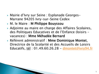 Mairie d’Ivry sur Seine : Esplanade Georges-
Marrane 94205 Ivry-sur-Seine Cedex
 M. le Maire : M Philippe Bouyssou
 Adjointe au maire en charge des Affaires Scolaires,
des Politiques Educatives et de l’Enfance (loisirs –
vacances) : Mme Méhadée Bernard
 Référent administratif : Mme Dominique Montet,
Directrice de la Scolarité et des Accueils de Loisirs
Educatifs, tél : 01.49.60.26.28 - dmontet@ivry94.fr
5
 