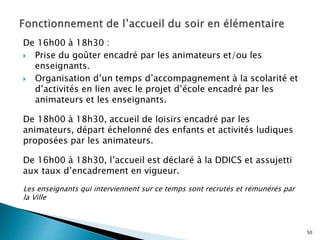 De 16h00 à 18h30 :
 Prise du goûter encadré par les animateurs et/ou les
enseignants.
 Organisation d’un temps d’accompagnement à la scolarité et
d’activités en lien avec le projet d’école encadré par les
animateurs et les enseignants.
De 18h00 à 18h30, accueil de loisirs encadré par les
animateurs, départ échelonné des enfants et activités ludiques
proposées par les animateurs.
De 16h00 à 18h30, l’accueil est déclaré à la DDICS et assujetti
aux taux d’encadrement en vigueur.
Les enseignants qui interviennent sur ce temps sont recrutés et rémunérés par
la Ville
50
 