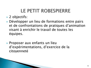  2 objectifs:
 Développer un lieu de formations entre pairs
et de confrontations de pratiques d’animation
visant à enrichir le travail de toutes les
équipes.
 Proposer aux enfants un lieu
d’expérimentations, d’exercice de la
citoyenneté
53
 