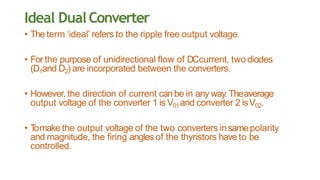 Ideal DualConverter
• The term ‘ideal’ refers to the ripple free output voltage.
• For the purpose of unidirectional flow of DCcurrent, two diodes
(D1and D2) are incorporated between the converters.
• However, the direction of current canbe in any way.Theaverage
output voltage of the converter 1 is V01and converter 2 isV02.
• Tomake the output voltage of the two converters insamepolarity
and magnitude, the firing angles of the thyristors have to be
controlled.
 