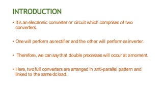 INTRODUCTION
• Itis an electronic converter or circuit which comprises of two
converters.
• Onewill perform asrectifier and the other will performasinverter.
• Therefore, we cansaythat double processes will occur at amoment.
• Here, twofull converters are arranged in anti-parallel pattern and
linked to the samedcload.
 