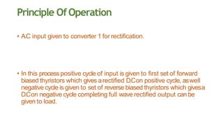 Principle OfOperation
• A.C input given to converter 1 for rectification.
• In this process positive cycle of input is given to first set of forward
biased thyristors which gives arectified D.Con positive cycle, aswell
negative cycle is given to set of reverse biased thyristors which givesa
D.Con negative cycle completing full wave rectified output canbe
given to load.
 