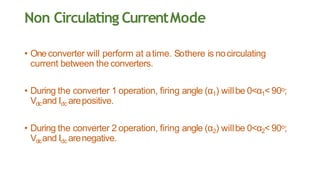 Non Circulating CurrentMode
• Oneconverter will perform at atime. Sothere is nocirculating
current between the converters.
• During the converter 1 operation, firing angle (α1) willbe 0<α1< 90o;
Vdcand Idc arepositive.
• During the converter 2 operation, firing angle (α2) willbe 0<α2< 90o;
Vdcand Idc arenegative.
 