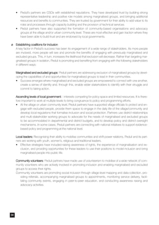 •	 Peduli’s partners are CSOs with established reputations. They have developed trust by building strong
representative leadership and positive role models among marginalised groups, and bringing additional
resources and benefits to communities. They are trusted by government for their ability to add value to its
roles and processes through capacity building and the provision of technical services.
•	 Peduli partners have also supported the formation of community-based organisations and advocacy
groups at the village and/or urban community level. These are most effective and gain traction where they
have been able to build trust and are endorsed by local governments.
¶¶ Establishing coalitions for inclusion
A key factor in Peduli’s success has been its engagement of a wide range of stakeholders. As more people
are involved, more people will see and promote the benefits of engaging with previously marginalised and
excluded groups. This, in turn, increases the likelihood that exclusion will decrease. Rather than targeting mar-
ginalised groups in isolation, Peduli is promoting and benefiting from engaging with the following stakeholders
in different ways:
Marginalised and excluded groups: Peduli partners are addressing exclusion of marginalised groups by devel-
oping the capabilities of and opportunities for marginalised groups to lead in their communities.
•	 Success emerges where marginalised and excluded groups are empowered to connect with one another,
create a sense of identity and, through this, enable wider stakeholders to identify with their struggle and
commit to taking action.
Ascending levels of local government: : interests competing for policy space and limited resources. It is there-
fore important to work at multiple levels to bring congruence to policy and programming efforts.
•	 At the village or urban community level, Peduli partners have supported village officials to protect and en-
gage with excluded people, provide them space to engage in the daily life of the village/community and
develop local regulations that formalise inclusion and social protection. Partners use district relationships
and multi-stakeholder working groups to advocate for the needs of marginalised and excluded groups
to be accommodated in departmental and district budgets, and to develop policy and district oversight
mechanisms. In some cases, Peduli partners are connecting with national initiatives to support evidence-
based policy and programming at the national level.
Local leaders: Recognising their ability to mobilise communities and shift power relations, Peduli and its part-
ners are working with youth, women’s, religious and traditional leaders.
•	 Effective strategies have included raising awareness of rights, the experience of marginalisation and ex-
clusion, and providing opportunities for these leaders to use their positions to model inclusion and bring
marginalised people into public life.
Community volunteers: Peduli partners have made use of volunteerism to mobilise of a wide network of com-
munity volunteers who are actively involved in promoting inclusion and enabling marginalised and excluded
groups to access their rights.
Community volunteers are promoting social inclusion through village-level mapping and data collection, pro-
viding referrals, accompanying marginalised groups to appointments, monitoring service delivery, facili-
tating community events, engaging in peer-to-peer education, and conducting awareness raising and
advocacy activities.
04
 