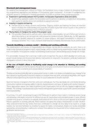 Structural and management issues
On award of the management contract for Peduli, the Foundation took a range of actions to strengthen target-
ing, programming approaches and develop a ‘fit-for-purpose’ grant mechanism7. A number of management ap-
proaches appear to contribute to creating opportunities for CSOs to facilitate social change processes8:
¶¶ Investment in partnership between the Foundation, its Executive Organisations (EOs) and CSOs.
•	 A partnership approach enables the Foundation and its partners to develop a shared vision and enables
each partner to identify what it can contribute to agreed outcomes.
¶¶ Investing in analysis and learning
•	 Partners focus on values, process and practice. Ongoing analysis and learning has been an important
factor in building the understanding and capacities of CSOs to promote social inclusion in the context of
the innovative and exploratory nature of Peduli’s purpose.
¶¶ Placing theory of change at the centre of the program cycle
•	 This provides Peduli and its partners with a more holistic understanding, not just of what each activity is
about and intends to do, but also how it will achieve its intended outcome. Specifically, the ToC approach
creates the flexibility required for partners to review progress and adjust interventions in response to
emerging outcomes. This, in turn, increases downward accountability and increases results performance.
Towards identifying a common model – thinking and working politically
The characteristics and causes of marginalisation are complex. So too are the solutions. As such, there is no
single simple formula for programming for social change, and it is unlikely that by examining any single case study
that a standalone, fit-for-purpose ‘model’ for promoting social inclusion and facilitating social change will emerge.
It is conceivable, however, that a common model could emerge from the way in which development actors ap-
proach social change and structure their delivery mechanisms to respond to the dynamic, politically loaded and
changeable contexts in which they work.
At the core of Peduli’s efforts in facilitating social change is its attention to ‘thinking and working
politically’, an approach that recognises the dynamic and highly contextualised nature of socio-political relation-
ships, which create uncertainty and unpredictability of ‘solutions’.
Thinking and working politically calls on development actors to work in an iterative and adaptive way, making ‘small
bets’ based on sound political economy analysis on solutions that may work, and surrounding these with regular
reflection and programming structures that allow for quick adaptation to lessons learned9.
Common features of programs that think and work politically are that they are locally led, and involve brokering
constructive relations among key actors to identify shared interests and ways of dealing with vested interests10.
These approaches require new ways of partnering with organisations that act with the needed imagination and
flexibility. The strategy must be backed up by flexible management systems that support both upward and down-
ward accountability.
In summary, it is worth recognising the gains that Peduli and its partners have made in mobilising social change
and delivering meaningful outcomes for different groups of marginalised and excluded people in vastly different
complex and dynamic contexts in a relatively short period of time. Much of this success appears to be through
Peduli’s approach to working politically. Peduli partners recognise the unique characteristics of each situation.
They understand that the key factors that have contributed to change are less likely to be found in a single
solution, but are best facilitated by creating the space for highly contextualised, flexible and locally acceptable
approaches aimed at building ‘coalitions for inclusion’ that address the intersection of the multiple causes of mar-
ginalisation and exclusion.
7
These actions were taken in response to recommendations from an Independent Review undertaken in 2012 Holden, D et al. October 2012. “PNPM Peduli One Year On:
Independent Review of Lessons Learned.”
8
It is beyond the scope of this process to undertake a detailed assessment of programming mechanisms and the role of these in creating opportunities for social change. How-
ever, given the recognition of the role of civil society financing in shaping opportunities (see Peduli Review above) such analysis would be a valuable consideration for any future
evaluation of the Peduli model.
9
	http://www.gsdrc.org/professional-dev/thinking-and-working-politically Peduli model.
10
ibid
05
 