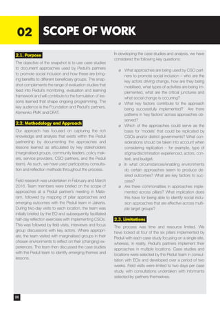 2.1. Purpose
The objective of the snapshot is to use case studies
to document approaches used by Peduli’s partners
to promote social inclusion and how these are bring-
ing benefits to different beneficiary groups. The snap-
shot complements the range of evaluation studies that
feed into Peduli’s monitoring, evaluation and learning
framework and will contribute to the formulation of les-
sons learned that shape ongoing programming. The
key audience is the Foundation and Peduli’s partners,
Kemenko PMK and DFAT.
2.2. Methodology and Approach
Our approach has focused on capturing the rich
knowledge and analysis that exists within the Peduli
partnership by documenting the approaches and
lessons learned as articulated by key stakeholders
(marginalised groups, community leaders, policy mak-
ers, service providers, CSO partners, and the Peduli
team). As such, we have used participatory consulta-
tion and reflection methods throughout the process.
Field research was undertaken in February and March
2016. Team members were briefed on the scope of
approaches at a Peduli partner’s meeting in Mata-
ram, followed by mapping of pillar approaches and
emerging outcomes with the Peduli team in Jakarta.
During two-day visits to each location, the team was
initially briefed by the EO and subsequently facilitated
half-day reflection exercises with implementing CSOs.
This was followed by field visits, interviews and focus
group discussions with key actors. Where appropri-
ate, the team visited with marginalised groups in their
chosen environments to reflect on their (changing) ex-
periences. The team then discussed the case studies
with the Peduli team to identify emerging themes and
lessons.
In developing the case studies and analysis, we have
considered the following key questions:
¶¶ What approaches are being used by CSO part-
ners to promote social inclusion – who are the
key actors driving change, how are they being
mobilised, what types of activities are being im-
plemented, what are the critical junctures and
what social change is occurring?
¶¶ What key factors contribute to the approach
being successfully implemented? Are there
patterns in ‘key factors’ across approaches ob-
served?
¶¶ Which of the approaches could serve as the
basis for ‘models’ that could be replicated by
CSOs and/or district governments? What con-
siderations should be taken into account when
considering replication – for example, type of
stigma/discrimination experienced, actors, con-
text, and budget.
¶¶ In what circumstances/enabling environments
do certain approaches seem to produce de-
sired outcomes? What are key factors to suc-
cess?
¶¶ Are there commonalities in approaches imple-
mented across pillars? What implication does
this have for being able to identify social inclu-
sion approaches that are effective across multi-
ple target groups?
2.3. Limitations
The process was time and resource limited. We
have looked at four of the six pillars implemented by
Peduli with each case study focusing on a single site,
whereas, in reality, Peduli’s partners implement their
approaches in multiple locations. Case studies and
locations were selected by the Peduli team in consul-
tation with EOs and developed over a period of two
weeks. Field visits were limited to two days per case
study, with consultations undertaken with informants
selected by partners themselves.
02 SCOPE OF WORK
08
 
