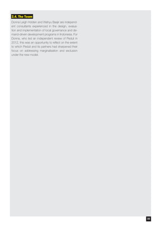 2.4. The Team
Donna Leigh Holden and Wahyu Basjir are independ-
ent consultants experienced in the design, evalua-
tion and implementation of local governance and de-
mand-driven development programs in Indonesia. For
Donna, who led an independent review of Peduli in
2012, this was an opportunity to reflect on the extent
to which Peduli and its partners had sharpened their
focus on addressing marginalisation and exclusion
under the new model.
09
 
