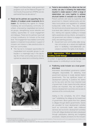 Village Fund (Dana Desa), wider government
programs such as the National Program for
Community Empowerment (PNPM) and de-
partmental financial allocations15.
¶¶ Peduli and its partners are supporting the mo-
bilisation of localised social movements for in-
clusion. By identifying key agents for change,
mobilising and accompanying community vol-
unteers, empowering marginalised and exclud-
ed groups, strengthening social networks and
creating opportunities for social engagement
and dialogue, Peduli and its partners have built
a broad constituency for inclusion at the local
level. This engagement has enabled community
leaders to implement local policies in support of
inclusion and citizens to take practical action in
their own communities.
•	 This has led to increased opportunities for
marginalised and excluded groups to par-
ticipate in a meaningful way in the day-to-
day life of their communities and to be rec-
ognised as valued and contributing citizens.
¶¶ Peduli is demonstrating the critical role that civil
society can play in brokering the relationships
required to create spaces in which a range of
stakeholders can come together to address
structural barriers to exclusion at a local level.
Peduli’s partners add value by supporting local
government to interpret national policy and de-
velop local policies and regulations to address
bureaucratic bottle necks. They also provide
the technical and physical resources to support
local-level data collection and provide informa-
tion, training and capacity building to increase
rights awareness among citizens, and assist lo-
cal government and citizens to engage in local
policy and planning process.
•	 Government and communities alike recog-
nise civil society as a valued and legitimate
actor in facilitating multi-stakeholder pro-
cesses to protect the rights of all citizens.
3.2.2. Approaches: What approaches are
creating social change
A number of approaches common across the case
studies appear to contributing to social change.
¶¶ Positioning social inclusion as a local govern-
ance issue
Indonesia’s decentralised governance system
delegates responsibility for delivering most
government services to locally elected district
governments. This has significant impact on
development planning. It positions the district
as the key actor and the most important level
of government. It also means that while national
policies are important, they are insufficient to
improve development outcomes and access to
services at the community level.
Adding to this complexity, the 2014 Village
Law16 establishes the village as the lowest level
of government. Block grants flow from Jakarta
to villages through district governments. Grants
are provided for local development activities
(such as community health, early childhood
services and economic development activities)
in line with village development plans developed
through participatory planning and budgeting
processes. Despite provisions for the inclusion
15
While these benefits are emerging, it is preliminary to claim that this is extensive due to the timeframe of Peduli interventions and the GoI budget planning cycle. Evidence of this
outcome is likely to be increasingly available in 2016 and 2017.
16
Law No. 6 of 2014 on Villages, Indonesian text available here: http://lkbh.uny.ac.id/sites/lkbh.uny.ac.id/files/UU_NO_6_2014.PDF
Local leaders Nugroho and Sadjio
Photo: Angie Bexley
11
 