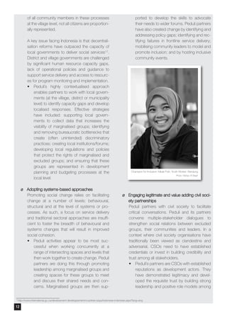 of all community members in these processes
at the village level, not all citizens are proportion-
ally represented.
A key issue facing Indonesia is that decentrali-
sation reforms have outpaced the capacity of
local governments to deliver social services17.
District and village governments are challenged
by significant human resource capacity gaps,
lack of operational policies and guidance to
support service delivery and access to resourc-
es for program monitoring and implementation.
•	 Peduli’s highly contextualised approach
enables partners to work with local govern-
ments (at the village, district or municipality
level) to identify capacity gaps and develop
localised responses. Effective strategies
have included: supporting local govern-
ments to collect data that increases the
visibility of marginalised groups; identifying
and removing bureaucratic bottlenecks that
create (often unintended) discriminatory
practices; creating local institutions/forums;
developing local regulations and policies
that protect the rights of marginalised and
excluded groups; and ensuring that these
groups are represented in development
planning and budgeting processes at the
local level.
¶¶ Adopting systems-based approaches
Promoting social change relies on facilitating
change at a number of levels: behavioural,
structural and at the level of systems or pro-
cesses. As such, a focus on service delivery
and traditional sectoral approaches are insuffi-
cient to foster the breadth of behavioural and
systems changes that will result in improved
social cohesion.
•	 Peduli activities appear to be most suc-
cessful when working concurrently at a
range of intersecting spaces and levels that
then work together to create change. Peduli
partners are doing this through promoting
leadership among marginalised groups and
creating spaces for these groups to meet
and discuss their shared needs and con-
cerns. Marginalised groups are then sup-
ported to develop the skills to advocate
their needs to wider forums. Peduli partners
have also created change by identifying and
addressing policy gaps; identifying and rec-
tifying failures in frontline service delivery;
mobilising community leaders to model and
promote inclusion; and by hosting inclusive
community events.
¶¶ Engaging legitimate and value adding civil soci-
ety partnerships
Peduli partners with civil society to facilitate
critical conversations. Peduli and its partners
convene multiple-stakeholder dialogues to
strengthen social relations between excluded
groups, their communities and leaders. In a
context where civil society organisations have
traditionally been viewed as clandestine and
adversarial, CSOs need to have established
credentials or invest in building credibility and
trust among all stakeholders.
•	 Peduli’s partners are CSOs with established
reputations as development actors. They
have demonstrated legitimacy and devel-
oped the requisite trust by building strong
leadership and positive role models among
Champion for Inclusion: Mbak Putri, Youth Worker Bandung
Photo: Wahyu W Basjir
17
http://www.international.gc.ca/development-developpement/countries-pays/indonesia-indonesie.aspx?lang=eng
12
 