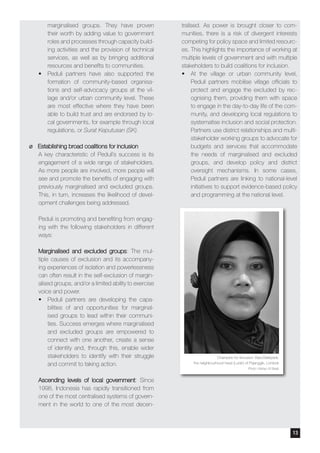 marginalised groups. They have proven
their worth by adding value to government
roles and processes through capacity build-
ing activities and the provision of technical
services, as well as by bringing additional
resources and benefits to communities.
•	 Peduli partners have also supported the
formation of community-based organisa-
tions and self-advocacy groups at the vil-
lage and/or urban community level. These
are most effective where they have been
able to build trust and are endorsed by lo-
cal governments, for example through local
regulations, or Surat Keputusan (SK).
¶¶ Establishing broad coalitions for inclusion
A key characteristic of Peduli’s success is its
engagement of a wide range of stakeholders.
As more people are involved, more people will
see and promote the benefits of engaging with
previously marginalised and excluded groups.
This, in turn, increases the likelihood of devel-
opment challenges being addressed.
Peduli is promoting and benefiting from engag-
ing with the following stakeholders in different
ways:
Marginalised and excluded groups: The mul-
tiple causes of exclusion and its accompany-
ing experiences of isolation and powerlessness
can often result in the self-exclusion of margin-
alised groups, and/or a limited ability to exercise
voice and power.
•	 Peduli partners are developing the capa-
bilities of and opportunities for marginal-
ised groups to lead within their communi-
ties. Success emerges where marginalised
and excluded groups are empowered to
connect with one another, create a sense
of identity and, through this, enable wider
stakeholders to identify with their struggle
and commit to taking action.
Ascending levels of local government: Since
1998, Indonesia has rapidly transitioned from
one of the most centralised systems of govern-
ment in the world to one of the most decen-
tralised. As power is brought closer to com-
munities, there is a risk of divergent interests
competing for policy space and limited resourc-
es. This highlights the importance of working at
multiple levels of government and with multiple
stakeholders to build coalitions for inclusion.
•	 At the village or urban community level,
Peduli partners mobilise village officials to
protect and engage the excluded by rec-
ognising them, providing them with space
to engage in the day-to-day life of the com-
munity, and developing local regulations to
systematise inclusion and social protection.
Partners use district relationships and multi-
stakeholder working groups to advocate for
budgets and services that accommodate
the needs of marginalised and excluded
groups, and develop policy and district
oversight mechanisms. In some cases,
Peduli partners are linking to national-level
initiatives to support evidence-based policy
and programming at the national level.
Champion for Inclusion: Baiq Baktiyanti,
the neighbourhood head (Lurah) of Pejanggik, Lombok
Photo: Wahyu W Basjir
13
 