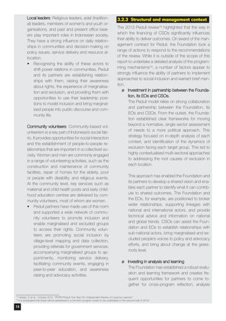 3.2.3 Structural and management context
The 2013 Peduli review18 highlighted that the way in
which the financing of CSOs significantly influences
their ability to deliver outcomes. On award of the man-
agement contract for Peduli, the Foundation took a
range of actions to respond to the recommendations
of the review. While it is outside of the scope of this
report to undertake a detailed analysis of the program-
ming mechanisms19, a number of factors appear to
strongly influence the ability of partners to implement
approaches to social inclusion and warrant brief men-
tion.
¶¶ Investment in partnership between the Founda-
tion, its EOs and CSOs.
The Peduli model relies on strong collaboration
and partnership between the Foundation, its
EOs and CSOs. From the outset, the Founda-
tion established clear frameworks for moving
beyond a normative, single sector assessment
of needs to a more political approach. This
strategy focused on in-depth analysis of each
context, and identification of the dynamics of
exclusion facing each target group. This led to
highly contextualised multi-sectoral approaches
to addressing the root causes of exclusion in
each location.
This approach has enabled the Foundation and
its partners to develop a shared vision and ena-
bles each partner to identify what it can contrib-
ute to shared outcomes. The Foundation and
the EOs, for example, are positioned to broker
wider relationships, supporting linkages with
national and international actors, and provide
technical advice and information on national
and global trends. CSOs can assist the Foun-
dation and EOs to establish relationships with
sub-national actors, bring marginalised and ex-
cluded people’s voices to policy and advocacy
efforts, and bring about change at the grass-
roots level.
¶¶ Investing in analysis and learning
The Foundation has established a robust evalu-
ation and learning framework and creates fre-
quent opportunities for partners to come to-
gether for cross-program reflection, analysis
Local leaders: Religious leaders, adat (tradition-
al) leaders, members of women’s and youth or-
ganisations, and past and present office bear-
ers play important roles in Indonesian society.
They have a strong influence on daily relation-
ships in communities and decision-making on
policy issues, service delivery and resource al-
location.
•	 Recognising the ability of these actors to
shift power relations in communities, Peduli
and its partners are establishing relation-
ships with them, raising their awareness
about rights, the experience of marginalisa-
tion and exclusion, and providing them with
opportunities to use their leadership posi-
tions to model inclusion and bring marginal-
ised people into public discourse and com-
munity life.
Community volunteers: Community-based vol-
unteerism is a key part of Indonesia’s social fab-
ric. It provides opportunities for social interaction
and the establishment of people-to-people re-
lationships that are important in a collectivist so-
ciety. Women and men are commonly engaged
in a range of volunteering activities, such as the
construction and maintenance of community
facilities, repair of homes for the elderly, poor
or people with disability, and religious events.
At the community level, key services such as
maternal and child health posts and early child-
hood education centres are delivered by com-
munity volunteers, most of whom are women.
•	 Peduli partners have made use of this norm
and supported a wide network of commu-
nity volunteers to promote inclusion and
enable marginalised and excluded groups
to access their rights. Community volun-
teers are promoting social inclusion by
village-level mapping and data collection,
providing referrals for government services,
accompanying marginalised groups to ap-
pointments, monitoring service delivery,
facilitating community events, engaging in
peer-to-peer education, and awareness
raising and advocacy activities.
18
Holden, D et al. October 2012. “PNPM Peduli One Year On: Independent Review of Lessons Learned.”
19
It is anticipated that these will be addressed in a mid term program review to be undertaken in the second half of 2016.
14
 