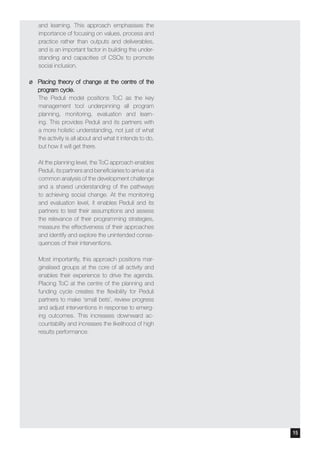 and learning. This approach emphasises the
importance of focusing on values, process and
practice rather than outputs and deliverables,
and is an important factor in building the under-
standing and capacities of CSOs to promote
social inclusion.
¶¶ Placing theory of change at the centre of the
program cycle.
The Peduli model positions ToC as the key
management tool underpinning all program
planning, monitoring, evaluation and learn-
ing. This provides Peduli and its partners with
a more holistic understanding, not just of what
the activity is all about and what it intends to do,
but how it will get there.
At the planning level, the ToC approach enables
Peduli, its partners and beneficiaries to arrive at a
common analysis of the development challenge
and a shared understanding of the pathways
to achieving social change. At the monitoring
and evaluation level, it enables Peduli and its
partners to test their assumptions and assess
the relevance of their programming strategies,
measure the effectiveness of their approaches
and identify and explore the unintended conse-
quences of their interventions.
Most importantly, this approach positions mar-
ginalised groups at the core of all activity and
enables their experience to drive the agenda.
Placing ToC at the centre of the planning and
funding cycle creates the flexibility for Peduli
partners to make ‘small bets’, review progress
and adjust interventions in response to emerg-
ing outcomes. This increases downward ac-
countability and increases the likelihood of high
results performance.
14 15
 