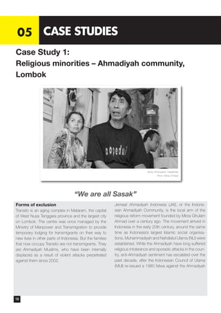 Forms of exclusion
Transito is an aging complex in Mataram, the capital
of West Nusa Tenggara province and the largest city
on Lombok. The centre was once managed by the
Ministry of Manpower and Transmigration to provide
temporary lodging for transmigrants on their way to
new lives in other parts of Indonesia. But the families
that now occupy Transito are not transmigrants. They
are Ahmadiyah Muslims, who have been internally
displaced as a result of violent attacks perpetrated
against them since 2002.
Jemaat Ahmadiyah Indonesia (JAI), or the Indone-
sian Ahmadiyah Community, is the local arm of the
religious reform movement founded by Mirza Ghulam
Ahmad over a century ago. The movement arrived in
Indonesia in the early 20th century, around the same
time as Indonesia’s largest Islamic social organisa-
tions, Muhammadiyah and Nahdlatul Ulama (NU) were
established. While the Ahmadiyah have long suffered
religious intolerance and sporadic attacks in the coun-
try, anti-Ahmadiyah sentiment has escalated over the
past decade, after the Indonesian Council of Ulama
(MUI) re-issued a 1980 fatwa against the Ahmadiyah
05 CASE STUDIES
Case Study 1:
Religious minorities – Ahmadiyah community,
Lombok
Actor of Inclusion: Nuwirman
Photo: Wahyu W Basjir
“We are all Sasak”
18
 