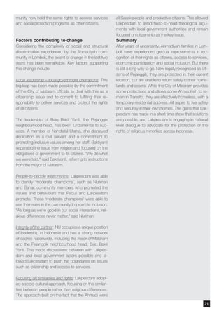 munity now hold the same rights to access services
and social protection programs as other citizens.
Factors contributing to change
Considering the complexity of social and structural
discrimination experienced by the Ahmadiyah com-
munity in Lombok, the extent of change in the last two
years has been remarkable. Key factors supporting
this change include:
Local leadership – local government champions: This
big leap has been made possible by the commitment
of the City of Mataram officials to deal with this as a
citizenship issue and to commit to fulfilling their re-
sponsibility to deliver services and protect the rights
of all citizens.
The leadership of Baiq Bakti Yanti, the Pejanggik
neighbourhood head, has been fundamental to suc-
cess. A member of Nahdlatul Ulama, she displayed
dedication as a civil servant and a commitment to
promoting inclusive values among her staff. Baktiyanti
separated the issue from religion and focused on the
obligations of government to its citizens. “We do what
we were told,” said Baktiyanti, referring to instructions
from the mayor of Mataram.
People-to-people relationships: Lakpesdam was able
to identify ‘moderate champions’, such as Nuriman
and Bahar, community members who promoted the
values and behaviours that Peduli and Lakpesdam
promote. These ‘moderate champions’ were able to
use their roles in the community to promote inclusion.
“As long as we’re good in our social interactions, reli-
gious differences never matter,” said Nuriman.
Integrity of the partner: NU occupies a unique position
of leadership in Indonesia and has a strong network
of cadres nationwide, including the major of Mataram
and the Pejanggik neighbourhood head, Baiq Bakti
Yanti. This made discussions between with Lakpes-
dam and local government actors possible and al-
lowed Lakpesdam to push the boundaries on issues
such as citizenship and access to services.
Focusing on similarities and rights: Lakpesdam adopt-
ed a socio-cultural approach, focusing on the similari-
ties between people rather than religious differences.
The approach built on the fact that the Ahmadi were
all Sasak people and productive citizens. This allowed
Lakpesdam to avoid head-to-head theological argu-
ments with local government authorities and remain
focused on citizenship as the key issue.
Summary
After years of uncertainty, Ahmadiyah families in Lom-
bok have experienced gradual improvements in rec-
ognition of their rights as citizens, access to services,
economic participation and social inclusion. But there
is still a long way to go. Now legally recognised as citi-
zens of Pejanggik, they are protected in their current
location, but are unable to return safely to their home-
lands and assets. While the City of Mataram provides
some protections and allows some Ahmadiyah to re-
main in Transito, they are effectively homeless, with a
temporary residential address. All aspire to live safely
and securely in their own homes. The gains that Lak-
pesdam has made in a short time show that solutions
are possible, and Lakpesdam is engaging in national
level dialogue to advocate for the protection of the
rights of religious minorities across Indonesia.
21
 