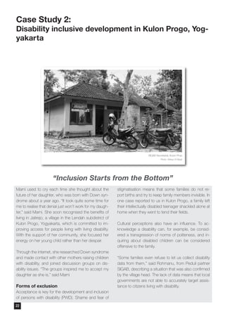 Marni used to cry each time she thought about the
future of her daughter, who was born with Down syn-
drome about a year ago. “It took quite some time for
me to realise that denial just won’t work for my daugh-
ter,” said Marni. She soon recognised the benefits of
living in Jatirejo, a village in the Lendah subdistrict of
Kulon Progo, Yogyakarta, which is committed to im-
proving access for people living with living disability.
With the support of her community, she focused her
energy on her young child rather than her despair.
Through the internet, she researched Down syndrome
and made contact with other mothers raising children
with disability, and joined discussion groups on dis-
ability issues. “The groups inspired me to accept my
daughter as she is,” said Marni
Forms of exclusion
Acceptance is key for the development and inclusion
of persons with disability (PWD). Shame and fear of
stigmatisation means that some families do not re-
port births and try to keep family members invisible. In
one case reported to us in Kulon Progo, a family left
their intellectually disabled teenager shackled alone at
home when they went to tend their fields.
Cultural perceptions also have an influence. To ac-
knowledge a disability can, for example, be consid-
ered a transgression of norms of politeness, and in-
quiring about disabled children can be considered
offensive to the family.
“Some families even refuse to let us collect disability
data from them,” said Rohmanu, from Peduli partner
SIGAB, describing a situation that was also confirmed
by the village head. The lack of data means that local
governments are not able to accurately target assis-
tance to citizens living with disability.
Case Study 2:
Disability inclusive development in Kulon Progo, Yog-
yakarta
SIGAB Secretariat, Kulon Projo
Photo: Wahyu W Basjir
“Inclusion Starts from the Bottom”
22
 