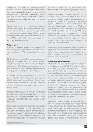 Lack of acceptance means that children with disabili-
ties often have poor access to health and education.
Even the ex-principal of a local school never sent his
daughter to school, the village head reported. She is
more than 40 years old now, and her future is bleak.
Her parents are getting old and will soon be unable to
care for her.
There is, as yet, no model for inclusive education and
special schools for PWD in Indonesia. Special schools
(sekolah luar biasa) do not provide the opportunities
for social interaction that will support PWD to become
part of the community. With poor educational out-
comes, PWD have limited life choices, and opportuni-
ties for decent work are limited.
The program
SIGAB is a disabled people’s organisation (DPO)
based in Yogyakarta that partners with Peduli to pro-
mote the inclusion of PWD in all aspects of community
life.
SIGAB believes that disability-inclusive development
begins at the village level, by increasing visibility,
strengthening social acceptance and promoting the
leadership of PWD. SIGAB also advocates for dis-
ability inclusive policy and development planning and
budgeting at all levels of public administration.
“Addressing invisibility is the starting point of this pro-
gram, it all starts in the village” said Joni Yulianto,
SIGAB’s director. At the village level, PWD are unre-
corded in village databases and, as a result, are often
not taken into account in development processes or
service delivery.
“Our goal is to make sure that everyone in the village
has equal rights” explains the village head, “but this is
really hard to do when they are hidden away or when
we have no means to get the data we need to plan
our services.”
SIGAB seeks to create social change by ensuring that
disability data is integrated into Village Information Sys-
tems (SID)25 and reflected in policy development, ser-
vice delivery, budgeting and development planning.
This approach aims to hold local government and
communities accountable for ensuring that PWD are
not only counted but contribute to village development
policy through planning and budgeting discussions.
SIGAB’s experience, however, highlights that in-
creased visibility alone is insufficient to ensuring ac-
ceptance and indeed could risk a rise in discriminatory
behaviours. “There’s no justification to discriminate
against PWD because of their disabilities,” said Dian,
also from SIGAB, “but it can happen”. SIGAB sup-
ports public education campaigns to raise awareness
on disability and rights, while empowering PWD to play
more active roles in their communities. It supports the
creation of PWD groups at the village level, building
their capacity to play a role in local government pro-
cesses, through training on rights, advocacy, public
speaking, policy and planning.
At the district and provincial level, SIGAB actively sup-
ports policy review processes and the drafting of dis-
ability inclusive legislation to ensure that attention is
paid to protecting the rights of PWD and creating an
inclusive policy environment.
Emerging social change
SIGAB actively invests in building political participation
and leadership among PWD. The story of Nugroho,
from Jatirejo village is one of several standout exam-
ples. After losing his leg in a road accident several
years ago, Nugroho became actively engaged in ad-
vocating for disability rights and became well known
for his activism and leadership. Last year, when a dep-
uty village head position became available, Nugroho
put forward his name. He studied about local govern-
ance, the 2014 Village Law, policy and planning pro-
cesses, and achieved the highest score against three
other candidates in the selection test. Now, as the first
PWD village official in Kulon Progo he is using his influ-
ence to improve the focus on disability issues in local
politics and development processes.
Nugroho’s position is strategic. With the enactment of
Law No. 6 of 2014 on Villages, each village receives
a fiscal transfer from the national government for its
development needs. The Kulon Progo district govern-
ment has allocated funds for PWD in the past, but this
has usually come through social assistance budget
lines, and been delivered on an ad hoc basis. The
political space created for PWD by Nugroho has been
25
Village Information System (SID) as stipulated by Law No. 6/2014
23
 
