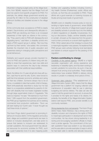 influential in shaping budget policy at the village level.
Joni, from SIGAB, expects that the Village Fund will
soon be used to fund specific programs for PWD. For
example, the Jatirejo village government recently ap-
proved Rp 30 million for the construction of disabled
bathroom facilities and disabled access to the village
offices.
At the community level, acceptance of PWD is clearly
evident. Discriminatory and disrespectful attitudes to-
wards PWD are declining and there is an increased
awareness of their rights as citizens in the commu-
nity. “They used to refer to PWD with disrespectful and
degrading terms,” said Marni, a disability activist who
leads a PWD support group in Jatirejo. “But now they
call them by their names,” she added. Her comments
illustrate the important role of public education and
awareness raising in changing public perceptions and
social behaviours.
Solidarity and support groups provide important fo-
rums for PWD and parents of children living with dis-
ability to share their experiences, learn new skills and
explore ways to overcome the day-to-day stresses
associated with their additional responsibilities.
Rianti, the father of a 10-year-old girl who lives with au-
tism, said that he and his wife, Surtini, were forced to
split their time between economic activities and caring
for their two children. Someone always has to be at
home, or available to take their autistic child to therapy.
Rianti enthusiastically described a study tour he had
taken to a cooperative established by parents of chil-
dren with disability that now trades vegetable noodles
through large supermarket chains in Yogyakarta. “We
were so inspired,” he said. “We learned so much from
them.” With support from the subdistrict government,
the PWD group registered its business and is seeking
commercial food production certification. “Soon we
will start trading too! Surtini said. “I never thought we
had these kinds of options.”
The Kulon Progo district government is promoting it-
self as an inclusive district. At the regulatory and policy
level, village and subdistrict governments are keen to
deliver on inclusive development, and take action to
ensure that barriers to inclusion are addressed. In
Lendah subdistrict, the local government has allocat-
ed resources for economic activities for PWD, such
as a goat husbandry fund. It is also mapping public
facilities and upgrading facilities including Commu-
nity Health Centres (Puskesmas), public offices and
schools, so that they are accessible to PWD. These
efforts set a good example on fostering inclusive at-
titudes among lower levels of government.
SIGAB’s work on disability-inclusive policy is now ex-
tending to higher levels of government, where SIGAB
has used its networks of village-level support groups
and disability activists to provide input into the drafting
of district regulations on disability inclusiveness. Dur-
ing our discussions, Sadjio, another disability activist
in Lendah, showed us the response from the govern-
ment to their comments on a recent draft regulation on
PWD. When asked about their strategy to ensure that
a meaningful regulation was passed, he explained that
PWD groups were actively lobbying local lawmakers
and leaders to ensure support for the passing of the
regulation.
Factors contributing to change
Credibility of the partner agency: SIGAB is a highly
reputable organisation with strong experience and
leadership on disability rights, and has been working in
Lendah subdistrict for some time. As such, it has de-
veloped trust among local authorities. These existing
relationships have enabled SIGAB to delivery strong
results in Lendah in a relatively short period of time.
Systematic data collection: TThe establishment of a
Village Information System (SID), means that the village
government has a platform for ongoing collection and
maintenance of population data for use in planning,
budgeting and service delivery. The data can also be
used to hold the government to account, to ensure that
it provides for the rights and needs of its citizens. Im-
portantly, the benefits of the Village Information System
extend well beyond PWD, and provide benefits to all
community members.
Strong leadership from civil servants: The Kulon Progo
district head, Hasto Wardoyo, has a strong vision on
disability inclusion and champions the rights of PWD
to meaningful participation in development and in their
communities. He has shown strong leadership in di-
recting and encouraging subdistrict officials to imple-
ment a similar agenda. The commitment of the Len-
dah subdistrict head was evident in our discussions
and he was able to provide examples of ways in which
he had been able to identify and allocate resources
24
 