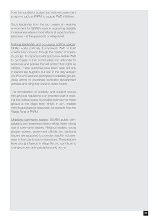 from the subdistrict budget and national government
programs such as PNPM to support PWD initiatives.
Such leadership from the top creates an enabling
environment for SIGAB’s work in supporting disability
inclusiveness where it most affects all aspects of peo-
ple’s lives – at the grassroots or village level.
Building leadership and occupying political spaces:
SIGAB works politically. It empowers PWD to build
coalitions for inclusion through the creation of solidar-
ity groups. Its capacity building activities enable PWD
to participate in their communities and advocate for
resources and policies that will protect their rights as
citizens. These outcomes have been seen not only
in leaders like Nugroho, but also in the daily activism
of PWD who lead and participate in solidarity groups,
make efforts to coordinate economic development
activities and bring their voice to public forums.
The formalisation of solidarity and support groups
through local regulations is an important part of creat-
ing this political space. It provides legitimacy for these
groups at the village level, which, in turn, enables
them to advocate for resources, for example from the
Village Fund or PNPM.
Mobilising community leaders: SIGAB’s public cam-
paigning and awareness-raising efforts make strong
use of community leaders. Religious leaders, young
people, women, government officials and traditional
leaders are supported to promote disability inclusive-
ness in their day-to-day to interactions. These leaders
have strong influence in village life and contribute to
changing community perceptions and norms.
25
 