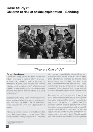 Forms of exclusion
Children and young people are driven into the sex
industry for a range of reasons. Often they are co-
erced or forced through, for example, fraud and in-
debtedness. In some cases, influence from peers or
voluntary recruitment plays a role26, while others get
involved because of poverty or abuse, where parents
pressure their children into the industry to support
family income27.
Regardless of the driving factor, commercial sex work
brings a range of physical, emotional and develop-
ment risks to young people. They are stigmatised,
which excludes them further from full participation in
society.
In Bandung, families we spoke to tended to deny that
their children were involved in the sex industry. Most
communities treat these young people as if they were
wild, dirty and deserved to be rejected. Government
policies to protect children at risk and provide appro-
priate education and healthcare are deficient, mean-
ing that these young people lack the services that can
help to protect them from the risks they face. Conse-
quently, many drop out of school, are vulnerable to
sexually transmitted diseases, violence, sexual abuse,
addiction, unwanted pregnancy and unsafe abortions.
Peduli partners the Confederation for Poverty Action
(KAP) and Samin report that schools do not provide
counselling and support for students involved in the
sex industry. The expulsion of pregnant girls from
schools is common practice, depriving them of basic
education. Low educational attainment among chil-
dren involved in the sex industry mean that few have
opportunities beyond the industry, landing them in a
vicious circle of poverty and abuse. Although special-
ised health services are available, most young people
Case Study 3:
Children at risk of sexual exploitation – Bandung
26
Habib, Sari and Mahmuda, 2004
27
Ruman, 2011
KAP youth workers and community volunteers
Photo:Wahyu W Basjir
“They are One of Us”
26
 