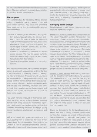 are not aware of them or feel too intimidated to access
them. Others do not have the relevant documentation
to be able to access these services.
The program
KAP works to reduce the vulnerability of these children
and young people by improving access to child and
youth-centred services. Key issues that prevented
these young people from accessing public services
were identified as:
1.A lack of knowledge and information among chil-
dren and young people about the services avail-
able to them. For example, while the Ministry of
Health provided specialised services, these were
advertised in printed brochures and posters dis-
played largely in health facilities and, as such,
failed to reach the target audience;
2.	Absence of the identity documentation required to
access services. This may be caused by family
breakdown or because young people want to hide
their activities from their families;
3.	Fear of service providers, as well as of being stig-
matised.
KAP has mobilised community volunteers and peer
leaders to work with young people and their families
in the subdistricts of Coblong, Sukajadi, Cibeuny-
ing Kaler and Cidadap. These community volunteers
are responsible for building relationships with young
people and their families to help them resolve prob-
lems, provide information and access appointments
and services. The community volunteers also work
to break down negative community perceptions and
seek to build community concern and support for
these young people.
Four youth workers employed by KAP act as facili-
tators, providing training to the volunteers, assisting
them to reach young people and their families, organ-
ising meetings with community members and service
providers and helping volunteers to engage young
people in productive activities such as music, art and
drama.
KAP works closely with government service provid-
ers, supporting them to better meet the needs of their
young clients. A multi-stakeholder Working Group on
Children at Risk of Sexual Exploitation has been es-
tablished to ensure coordination between government
authorities and civil society groups, and to agree on
practical actions to reduce barriers to service provi-
sion. A recent initiative of the Working Group was to
involve the Parahyangan University in providing ‘soft
skills’ training to support young people find safe and
fulfilling employment.
Emerging social change
Despite being in its early stages, the program is creat-
ing some important changes:
Identity and structural barriers to access to services:
The Ministry Population and Civil Administration hold
the authority to issue identity cards, which are required
to access services, and to grant recommendations for
social subsidies for vulnerable citizens. But obtaining
these documents can be challenging for minors, and
where family breakdown has occurred. Community
volunteers provide direct support to clients to access
relevant documentation. The Working Group also pro-
vides a mechanism for local government authorities,
such as the public registrar(?) and Departments of So-
cial Affairs, Education, and Health, as well as the Na-
tional Family Planning Coordination Agency (BKKBN)
to use their discretionary powers to facilitate young
people’s access to services and social safety nets.
Access to health services: KAP’s strong relationship
with the Department of Health in Bandung was clear.
This relationship is not only critical for improving ac-
cess to health services, but importantly provides
demand-side pressure to improve supply of health
services. In many cases, community volunteers ac-
company their clients to Community Health Centres
(Puskesmas) for routine check-ups, treatment and
counselling. The volunteers provide feedback to KAP
and the Health Department on the service delivery
experience, ensuring that service providers treat their
young clients with respect and care. In doing so, they
also empower young people to reflect on and voice
their own experiences.
During our discussions, the Bandung Department of
Health was able to identify numerous cases where
services had changed as a result of this advocacy.
Some Puskesmas, for example, have granted cus-
tomer cards to children and young people at risk, so
that they can confidentially access services without
parental accompaniment. Outreach services for chil-
dren and young people at risk were being provided in
27
 