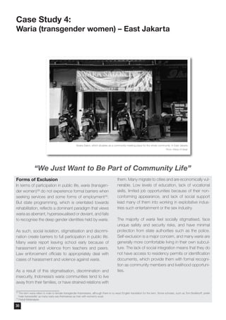 Case Study 4:
Waria (transgender women) – East Jakarta
Forms of Exclusion
In terms of participation in public life, waria (transgen-
der women)28 do not experience formal barriers when
seeking services and some forms of employment29.
But state programming, which is orientated towards
rehabilitation, reflects a dominant paradigm that views
waria as aberrant, hypersexualised or deviant, and fails
to recognise the deep gender identities held by waria.
As such, social isolation, stigmatisation and discrimi-
nation create barriers to full participation in public life.
Many waria report leaving school early because of
harassment and violence from teachers and peers.
Law enforcement officials to appropriately deal with
cases of harassment and violence against waria.
As a result of this stigmatisation, discrimination and
insecurity, Indonesia’s waria communities tend to live
away from their families, or have strained relations with
them. Many migrate to cities and are economically vul-
nerable. Low levels of education, lack of vocational
skills, limited job opportunities because of their non-
conforming appearance, and lack of social support
lead many of them into working in exploitative indus-
tries such entertainment or the sex industry.
The majority of waria feel socially stigmatised, face
unique safety and security risks, and have minimal
protection from state authorities such as the police.
Self-exclusion is a major concern, and many waria are
generally more comfortable living in their own subcul-
ture. The lack of social integration means that they do
not have access to residency permits or identification
documents, which provide them with formal recogni-
tion as community members and livelihood opportuni-
ties.
28
The term waria refers to male-to-female transgender Indonesians, although there is no exact English translation for the term. Some scholars, such as Tom Boellstorff, prefer
‘male transvestite’ as many waria see themselves as men with women’s souls
29
Peduli Metanalysis
Swara Salon, which doubles as a community meeting place for the whole community in East Jakarta
Photo: Wahyu W Basjir
“We Just Want to Be Part of Community Life”
30
 