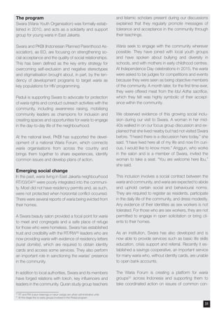 The program
Swara (Waria Youth Organisation) was formally estab-
lished in 2010, and acts as a solidarity and support
group for young waria in East Jakarta.
Swara and PKBI (Indonesian Planned Parenthood As-
sociation), as EO, are focusing on strengthening so-
cial acceptance and the quality of social relationships.
This has been defined as the key entry strategy for
overcoming self-exclusion and negative stereotypes
and stigmatisation brought about, in part, by the ten-
dency of development programs to target waria as
key populations for HIV programming.
Peduli is supporting Swara to advocate for protection
of waria rights and conduct outreach activities with the
community, including awareness raising, mobilising
community leaders as champions for inclusion and
creating spaces and opportunities for waria to engage
in the day-to-day life of the neighbourhood.
At the national level, PKBI has supported the devel-
opment of a national Waria Forum, which connects
waria organisations from across the country and
brings them together to share experiences, identify
common issues and develop plans of action.
Emerging social change
In the past, waria living in East Jakarta neighbourhood
RT/03/0430 were poorly integrated into the communi-
ty. Most did not have residency permits and, as such,
were not protected when horizontal conflict occurred.
There were several reports of waria being evicted from
their homes.
A Swara beauty salon provided a focal point for waria
to meet and congregate and a safe place of refuge
for those who were homeless. Swara has established
trust and credibility with the RT/RW30 leaders who are
now providing waria with evidence of residency letters
(surat domilisi), which are required to obtain identity
cards and access some services. They also perform
an important role in sanctioning the warias’ presence
in the community.
In addition to local authorities, Swara and its members
have forged relations with tokoh, key influencers and
leaders in the community. Quran study group teachers
and Islamic scholars present during our discussions
explained that they regularly promote messages of
tolerance and acceptance in the community through
their teachings.
Waria seek to engage with the community wherever
possible. They have joined with local youth groups
and have spoken about bullying and diversity in
schools, and with mothers in early childhood centres.
At Independence Day celebrations in 2015, the waria
were asked to be judges for competitions and events
because they were seen as being objective members
of the community. A month later, for the first time ever,
they were offered meat from the Idul Adha sacrifice,
which they felt was highly symbolic of their accept-
ance within the community.
We observed evidence of this growing social inclu-
sion during our visit to Swara. A woman in her mid-
40s walked in on our focus group discussion and ex-
plained that she lived nearby but had not visited Swara
before. “I heard there is a discussion here today.” she
said. “I have lived here all of my life and now I’m curi-
ous, I would like to know more.” Anggun, who works
in the salon and is a member of Swara, invited the
woman to take a seat. “You are welcome here Ibu,”
she said.
This inclusion involves a social contract between the
waria and community, and waria are expected to abide
and uphold certain social and behavioural norms.
They are required to register as residents, participate
in the daily life of the community, and dress modestly.
Any evidence of their identities as sex workers is not
tolerated. For those who are sex workers, they are not
permitted to engage in open solicitation or bring cli-
ents to their homes.
As an institution, Swara has also developed and is
now able to provide services such as basic life skills
education, crisis support and referral. Recently it es-
tablished a savings cooperative, an important service
for many waria who, without identity cards, are unable
to open bank accounts.
The Waria Forum is creating a platform for waria
groups31 across Indonesia and supporting them to
take coordinated action on issues of common con-
30
RT and RW (rukun tetannga or rukun warga) are urban administrative units
31
At this stage this is waria groups involved in the Peduli program
31
 
