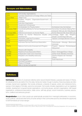 Acronyms and Abbreviations
Definitions
Civil Society: The arena of uncoerced collective action around shared interests, purposes and values. In theory,
its institutional forms are distinct from the state, family and market, though in practice, these boundaries are often
complex, blurred and negotiated. Civil society embraces a diversity of spaces, actors and institutional forms,
varying in their degree of formality, autonomy and power. Civil society includes organisations such as registered
charities, development nongovernmental organisations, community groups, women’s organisations, faith-based
organisations, professional associations, trade unions, self-help groups, social movements, business associa-
tions, coalitions and advocacy groups1.
Marginalisation occurs ‘when people are systematically excluded from meaningful participation in economic,
social, political, cultural and other forms of human activity in their communities and thus are denied the opportunity
to fulfil themselves as human beings2.
1
Centre for Civil Society, ‘Report on Activities July 2005-August 2006’, London School of Economics and Politics (2006)
2
International Consultative Forum on Education for All (EFA Forum), UNESCO, Status and Trends, 2000, in the Backgrounder Thinking About Marginalization, 2000 http://www.cprn.org
01
 