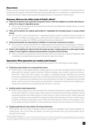 Observations
Peduli’s success is based on a combination of approaches, preconditions or contexts and structural issues as-
sociated with the program model. While these are discussed separately in our observations, in reality, the success
of each intervention is highly context-specific and determined by an intersection of these factors.
Outcomes: What are the visible results of Peduli’s efforts?
¶¶ Peduli and its partners have supported local governments to meet their obligations to provide citizenship pro-
tections for a range of marginalised groups.
•	 There is clear demonstration of improved access to services and markets by excluded citizens as a result
of citizenship recognition.
¶¶ Peduli and its partners are creating opportunities for marginalised and excluded groups to occupy political
spaces.
•	 This has led to direct improvements in marginalised people’s access to public resources through, for
example, the Village Fund (Dana Desa), wider government programs such as the National Program for
Community Empowerment (PNPM), and departmental financial allocations6.
¶¶ Peduli and its partners are supporting the mobilisation of local social movements for inclusion.
•	 This has led to increased opportunities for marginalised and excluded groups to participate in a meaning-
ful way in the day-to-day life of their communities and be recognised as valued and contributing citizens.
¶¶ Peduli is demonstrating the critical role that civil society can play in creating spaces for a wide range of stake-
holders to come together to address structural barriers to exclusion at the local level.
•	 There is recognition by government and communities alike of civil society as a valued and legitimate actor
in facilitating multi-stakeholder processes to protect the rights of all citizens.
Approaches: What approaches are creating social change?
A number of approaches common across the case studies appear to be contributing to social change.
¶¶ Positioning social inclusion as a local governance issue
•	 Peduli’s highly contextualised approach enables partners to work with local governments to identify ca-
pacity gaps and develop localised responses. Effective strategies have included: supporting local gov-
ernments to collect data that increases the visibility of marginalised groups; identifying and removing
bureaucratic bottlenecks that create (often unintended) discriminatory practices; creating local institutions
or forums; developing local regulations and policies that protect the rights of marginalised and excluded
groups; and ensuring that these groups are represented in development planning and budgeting pro-
cesses at the local level, and subsequently gain access to resources.
¶¶ Adopting systems-based approaches
•	 Peduli activities appear to be most successful when working concurrently at a range of intersecting spac-
es that work together to create change. Peduli partners are doing this by promoting leadership among
marginalised groups and creating spaces for these groups to meet and discuss their shared needs and
concerns. Groups are being supported to develop the skills to advocate these concerns to wider forums;
to identify and address policy gaps; and to identify and rectify failures in frontline service delivery. Com-
munity leaders are being mobilised to model and promote inclusion and host inclusive community events.
¶¶ Engaging legitimate and value adding civil society partnerships
Peduli partners with civil society to facilitate critical conversations to strengthen social relations between ex-
cluded groups, their communities and leaders, and ensure government policy and service delivery are re-
sponsive to their needs.
03
6	
While these benefits are emerging, it is too early to claim that this is extensive because of the timeframe of Peduli interventions and the GoI budget planning cycle. Evidence of
this outcome is likely to be available in 2016 and 2017. More significant than the amounts committed at this early stage, is the emerging change in perspective and priorities at
the district and village level to allocate resources for social inclusion within local development plans and budgets
 
