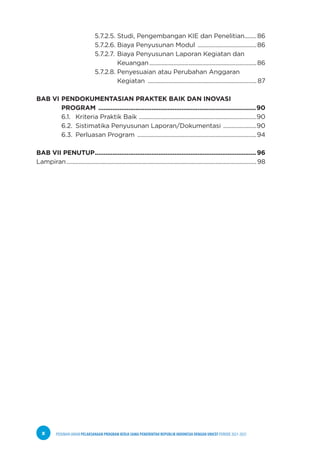PEDOMAN UMUM PELAKSANAAN PROGRAM KERJA SAMA PEMERINTAH REPUBLIK INDONESIA DENGAN UNICEF PERIODE 2021-2025
x
				 5.7.2.5. Studi, Pengembangan KIE dan Penelitian........86
				 5.7.2.6. Biaya Penyusunan Modul ........................................86
				 5.7.2.7. Biaya Penyusunan Laporan Kegiatan dan
				 		 Keuangan........................................................................86
				 5.7.2.8. Penyesuaian atau Perubahan Anggaran
			 		 Kegiatan ......................................................................... 87
BAB VI PENDOKUMENTASIAN PRAKTEK BAIK DAN INOVASI
PROGRAM ..........................................................................................90
6.1. Kriteria Praktik Baik ...............................................................................90
6.2. Sistimatika Penyusunan Laporan/Dokumentasi .......................90
6.3. Perluasan Program ................................................................................94
BAB VII PENUTUP............................................................................................ 96
Lampiran...............................................................................................................................98
 