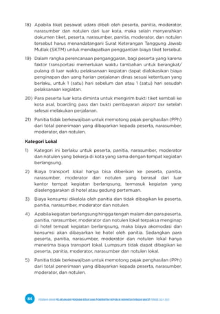 PEDOMAN UMUM PELAKSANAAN PROGRAM KERJA SAMA PEMERINTAH REPUBLIK INDONESIA DENGAN UNICEF PERIODE 2021-2025
84
18) Apabila tiket pesawat udara dibeli oleh peserta, panitia, moderator,
narasumber dan notulen dari luar kota, maka selain menyerahkan
dokumen tiket, peserta, narasumber, panitia, moderator, dan notulen
tersebut harus menandatangani Surat Keterangan Tanggung Jawab
Mutlak (SKTM) untuk mendapatkan penggantian biaya tiket tersebut.
19) Dalam rangka perencanaan penganggaran, bagi peserta yang karena
faktor transportasi memerlukan waktu tambahan untuk berangkat/
pulang di luar waktu pelaksanaan kegiatan dapat dialokasikan biaya
penginapan dan uang harian perjalanan dinas sesuai ketentuan yang
berlaku, untuk 1 (satu) hari sebelum dan atau 1 (satu) hari sesudah
pelaksanaan kegiatan.
20) Para peserta luar kota diminta untuk mengirim bukti tiket kembali ke
kota asal, boarding pass dan bukti pembayaran airport tax setelah
selesai melakukan perjalanan.
21) Panitia tidak berkewajiban untuk memotong pajak penghasilan (PPh)
dari total penerimaan yang dibayarkan kepada peserta, narasumber,
moderator, dan notulen.
Kategori Lokal
1) Kategori ini berlaku untuk peserta, panitia, narasumber, moderator
dan notulen yang bekerja di kota yang sama dengan tempat kegiatan
berlangsung.
2) Biaya transport lokal hanya bisa diberikan ke peserta, panitia,
narasumber, moderator dan notulen yang berasal dari luar
kantor tempat kegiatan berlangsung, termasuk kegiatan yang
diselenggarakan di hotel atau gedung pertemuan.
3) Biaya konsumsi dikelola oleh panitia dan tidak dibagikan ke peserta,
panitia, narasumber, moderator dan notulen.
4) Apabila kegiatan berlangsung hingga tengah malam dan para peserta,
panitia, narasumber, moderator dan notulen lokal terpaksa menginap
di hotel tempat kegiatan berlangsung, maka biaya akomodasi dan
konsumsi akan dibayarkan ke hotel oleh panitia. Sedangkan para
peserta, panitia, narasumber, moderator dan notulen lokal hanya
menerima biaya transport lokal. Lumpsum tidak dapat dibagikan ke
peserta, panitia, moderator, narasumber dan notulen lokal.
5) Panitia tidak berkewajiban untuk memotong pajak penghasilan (PPh)
dari total penerimaan yang dibayarkan kepada peserta, narasumber,
moderator, dan notulen.
 