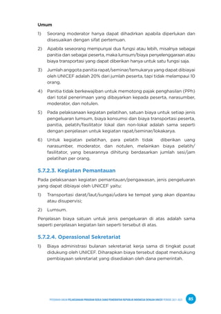 PPEDOMAN UMUM PELAKSANAAN PROGRAM KERJA SAMA PEMERINTAH REPUBLIK INDONESIA DENGAN UNICEF PERIODE 2021-2025 85
Umum
1) Seorang moderator hanya dapat dihadirkan apabila diperlukan dan
disesuaikan dengan sifat pertemuan.
2) Apabila seseorang mempunyai dua fungsi atau lebih, misalnya sebagai
panitia dan sebagai peserta, maka lumsum/biaya penyelenggaraan atau
biaya transportasi yang dapat diberikan hanya untuk satu fungsi saja.
3) Jumlah anggota panitia rapat/seminar/temukarya yang dapat dibiayai
oleh UNICEF adalah 20% dari jumlah peserta, tapi tidak melampaui 10
orang.
4) Panitia tidak berkewajiban untuk memotong pajak penghasilan (PPh)
dari total penerimaan yang dibayarkan kepada peserta, narasumber,
moderator, dan notulen.
5) Pada pelaksanaan kegiatan pelatihan, satuan biaya untuk setiap jenis
pengeluaran lumsum, biaya konsumsi dan biaya transportasi peserta,
panitia, pelatih/fasilitator lokal dan non-lokal adalah sama seperti
dengan penjelasan untuk kegiatan rapat/seminar/lokakarya.
6) Untuk kegiatan pelatihan, para pelatih tidak diberikan uang
narasumber, moderator, dan notulen, melainkan biaya pelatih/
fasilitator, yang besarannya dihitung berdasarkan jumlah sesi/jam
pelatihan per orang.
5.7.2.3. Kegiatan Pemantauan
Pada pelaksanaan kegiatan pemantauan/pengawasan, jenis pengeluaran
yang dapat dibiayai oleh UNICEF yaitu:
1) Transportasi darat/laut/sungai/udara ke tempat yang akan dipantau
atau disupervisi;
2) Lumsum.
Penjelasan biaya satuan untuk jenis pengeluaran di atas adalah sama
seperti penjelasan kegiatan lain seperti tersebut di atas.
5.7.2.4. Operasional Sekretariat
1) Biaya administrasi bulanan sekretariat kerja sama di tingkat pusat
didukung oleh UNICEF. Diharapkan biaya tersebut dapat mendukung
pembiayaan sekretariat yang disediakan oleh dana pemerintah.
 