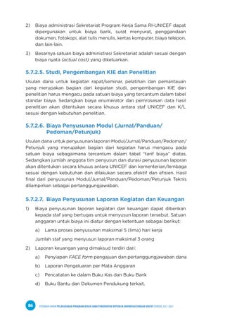 PEDOMAN UMUM PELAKSANAAN PROGRAM KERJA SAMA PEMERINTAH REPUBLIK INDONESIA DENGAN UNICEF PERIODE 2021-2025
86
2) Biaya administrasi Sekretariat Program Kerja Sama RI-UNICEF dapat
dipergunakan untuk biaya bank, surat menyurat, penggandaan
dokumen, fotokopi, alat tulis menulis, kertas komputer, biaya telepon,
dan lain-lain.
3) Besarnya satuan biaya administrasi Sekretariat adalah sesuai dengan
biaya nyata (actual cost) yang dikeluarkan.
5.7.2.5. Studi, Pengembangan KIE dan Penelitian
Usulan dana untuk kegiatan rapat/seminar, pelatihan dan pemantauan
yang merupakan bagian dari kegiatan studi, pengembangan KIE dan
penelitian harus mengacu pada satuan biaya yang tercantum dalam tabel
standar biaya. Sedangkan biaya enumerator dan pemrosesan data hasil
penelitian akan ditentukan secara khusus antara staf UNICEF dan K/L
sesuai dengan kebutuhan penelitian.
5.7.2.6. Biaya Penyusunan Modul (Jurnal/Panduan/		
Pedoman/Petunjuk)
Usulan dana untuk penyusunan laporan Modul/Jurnal/Panduan/Pedoman/
Petunjuk yang merupakan bagian dari kegiatan harus mengacu pada
satuan biaya sebagaimana tercantum dalam tabel “tarif biaya” diatas.
Sedangkan jumlah anggota tim penyusun dan durasi penyusunan laporan
akan ditentukan secara khusus antara UNICEF dan kementerian/lembaga
sesuai dengan kebutuhan dan dilakukan secara efektif dan efisien. Hasil
final dari penyusunan Modul/Jurnal/Panduan/Pedoman/Petunjuk Teknis
dilampirkan sebagai pertanggungjawaban.
5.7.2.7. Biaya Penyusunan Laporan Kegiatan dan Keuangan
1) Biaya penyusunan laporan kegiatan dan keuangan dapat diberikan
kepada staf yang bertugas untuk menyusun laporan tersebut. Satuan
anggaran untuk biaya ini diatur dengan ketentuan sebagai berikut:
a) Lama proses penyusunan maksimal 5 (lima) hari kerja
Jumlah staf yang menyusun laporan maksimal 3 orang
2) Laporan keuangan yang dimaksud terdiri dari:
a) Penyiapan FACE form pengajuan dan pertanggungjawaban dana
b) Laporan Pengeluaran per Mata Anggaran
c) Pencatatan ke dalam Buku Kas dan Buku Bank
d) Buku Bantu dan Dokumen Pendukung terkait.
 