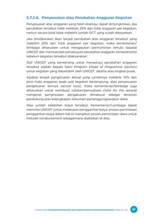 PPEDOMAN UMUM PELAKSANAAN PROGRAM KERJA SAMA PEMERINTAH REPUBLIK INDONESIA DENGAN UNICEF PERIODE 2021-2025 87
5.7.2.8. Penyesuaian atau Perubahan Anggaran Kegiatan
Penyesuaian atas anggaran yang telah disetujui dapat dimungkinkan, jika
perubahan tersebut tidak melebihi 20% dari total anggaran per kegiatan;
namun secara total tidak melebihi jumlah DCT yang sudah dibayarkan.
Jika diindikasikan akan terjadi perubahan atas anggaran tersebut yang
melebihi 20% dari total anggaran per kegiatan, maka kementerian/
lembaga diharuskan untuk mengajukan permohonan tertulis kepada
UNICEF dan memperoleh persetujuan perubahan anggaran (amendment)
sebelum kegiatan tersebut dilaksanakan.
Staf UNICEF yang berwenang untuk menyetujui perubahan anggaran
tersebut adalah Kepala Seksi Program (Head of Programme Section)
untuk kegiatan yang dikoordinir oleh UNICEF Jakarta atau tingkat pusat.
Apabila terjadi pengeluaran aktual yang jumlahnya melebihi 10% dari
jenis mata anggaran pada saat kegiatan berlangsung, atau penyesuaian
pengeluaran lainnya (actual cost), maka kementerian/lembaga juga
diharuskan untuk membuat catatan/pernyataan (note for the record)
mengenai penyesuaian pengeluaran dimaksud sebagai lampiran
pendukung atas kelengkapan dokumen pertanggungjawaban dana.
Atas jumlah kelebihan biaya tersebut, Kementerian/Lembaga dapat
meminta UNICEF untuk melakukan penggantian biaya, proses permintaan
penggantian biaya dalam hal ini mengikuti proses permintaan dana untuk
metode reimbursement sebagaimana dijelaskan di atas.
 