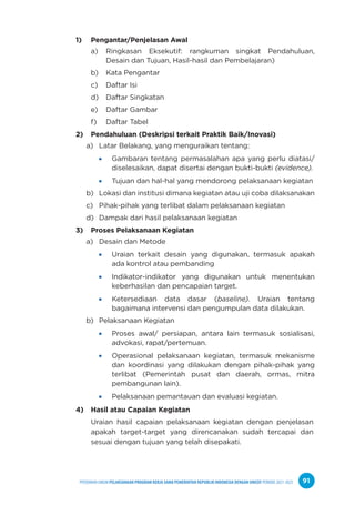 PPEDOMAN UMUM PELAKSANAAN PROGRAM KERJA SAMA PEMERINTAH REPUBLIK INDONESIA DENGAN UNICEF PERIODE 2021-2025 91
1) Pengantar/Penjelasan Awal
a) Ringkasan Eksekutif: rangkuman singkat Pendahuluan,
Desain dan Tujuan, Hasil-hasil dan Pembelajaran)
b) Kata Pengantar
c) Daftar Isi
d) Daftar Singkatan
e) Daftar Gambar
f) Daftar Tabel
2) Pendahuluan (Deskripsi terkait Praktik Baik/Inovasi)
a) Latar Belakang, yang menguraikan tentang:
Gambaran tentang permasalahan apa yang perlu diatasi/
diselesaikan, dapat disertai dengan bukti-bukti (evidence).
Tujuan dan hal-hal yang mendorong pelaksanaan kegiatan
b) Lokasi dan institusi dimana kegiatan atau uji coba dilaksanakan
c) Pihak-pihak yang terlibat dalam pelaksanaan kegiatan
d) Dampak dari hasil pelaksanaan kegiatan
3) Proses Pelaksanaan Kegiatan
a) Desain dan Metode
Uraian terkait desain yang digunakan, termasuk apakah
ada kontrol atau pembanding
Indikator-indikator yang digunakan untuk menentukan
keberhasilan dan pencapaian target.
Ketersediaan data dasar (baseline). Uraian tentang
bagaimana intervensi dan pengumpulan data dilakukan.
b) Pelaksanaan Kegiatan
Proses awal/ persiapan, antara lain termasuk sosialisasi,
advokasi, rapat/pertemuan.
Operasional pelaksanaan kegiatan, termasuk mekanisme
dan koordinasi yang dilakukan dengan pihak-pihak yang
terlibat (Pemerintah pusat dan daerah, ormas, mitra
pembangunan lain).
Pelaksanaan pemantauan dan evaluasi kegiatan.
4) Hasil atau Capaian Kegiatan
Uraian hasil capaian pelaksanaan kegiatan dengan penjelasan
apakah target-target yang direncanakan sudah tercapai dan
sesuai dengan tujuan yang telah disepakati.
 