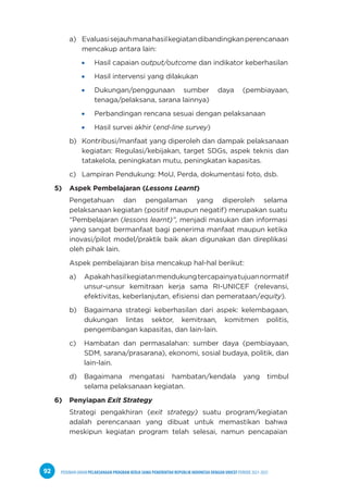 PEDOMAN UMUM PELAKSANAAN PROGRAM KERJA SAMA PEMERINTAH REPUBLIK INDONESIA DENGAN UNICEF PERIODE 2021-2025
92
a) Evaluasisejauhmanahasilkegiatandibandingkanperencanaan
mencakup antara lain:
Hasil capaian output/outcome dan indikator keberhasilan
Hasil intervensi yang dilakukan
Dukungan/penggunaan sumber daya (pembiayaan,
tenaga/pelaksana, sarana lainnya)
Perbandingan rencana sesuai dengan pelaksanaan
Hasil survei akhir (end-line survey)
b) Kontribusi/manfaat yang diperoleh dan dampak pelaksanaan
kegiatan: Regulasi/kebijakan, target SDGs, aspek teknis dan
tatakelola, peningkatan mutu, peningkatan kapasitas.
c) Lampiran Pendukung: MoU, Perda, dokumentasi foto, dsb.
5) Aspek Pembelajaran (Lessons Learnt)
Pengetahuan dan pengalaman yang diperoleh selama
pelaksanaan kegiatan (positif maupun negatif) merupakan suatu
“Pembelajaran (lessons learnt)”, menjadi masukan dan informasi
yang sangat bermanfaat bagi penerima manfaat maupun ketika
inovasi/pilot model/praktik baik akan digunakan dan direplikasi
oleh pihak lain.
Aspek pembelajaran bisa mencakup hal-hal berikut:
a) Apakahhasilkegiatanmendukungtercapainyatujuannormatif
unsur-unsur kemitraan kerja sama RI-UNICEF (relevansi,
efektivitas, keberlanjutan, efisiensi dan pemerataan/equity).
b) Bagaimana strategi keberhasilan dari aspek: kelembagaan,
dukungan lintas sektor, kemitraan, komitmen politis,
pengembangan kapasitas, dan lain-lain.
c) Hambatan dan permasalahan: sumber daya (pembiayaan,
SDM, sarana/prasarana), ekonomi, sosial budaya, politik, dan
lain-lain.
d) Bagaimana mengatasi hambatan/kendala yang timbul
selama pelaksanaan kegiatan.
6) Penyiapan Exit Strategy
Strategi pengakhiran (exit strategy) suatu program/kegiatan
adalah perencanaan yang dibuat untuk memastikan bahwa
meskipun kegiatan program telah selesai, namun pencapaian
 