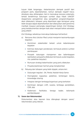 PPEDOMAN UMUM PELAKSANAAN PROGRAM KERJA SAMA PEMERINTAH REPUBLIK INDONESIA DENGAN UNICEF PERIODE 2021-2025 93
tujuan tidak terganggu. Keberlanjutan dampak positif dari
program perlu dipertahankan, namun dampak negatif harus
direduksi atau dihilangkan. Hal ini mencakup rencana sistematis
terkait berakhirnya dukungan sumber daya hibah UNICEF
(bagaimana pengakhiran atau pengalihan program/kegiatan
akan dilakukan), tahapan yang diperlukan agar kemajuan yang
telah dicapai dapat dipertahankan dan dilanjutkan oleh penerima
manfaat maupun pemangku kepentingan terkait. Exit Strategy
yang terdokumentasi dengan baik akan menjadi bahan advokasi
yang efektif.
Exit Strategy sebaiknya mencakup beberapa hal berikut:
a) Rencana Aksi (Action Plan) untuk menjamin kesinambungan
kegiatan:
Komitmen stakeholder terkait untuk keberlanjutan
kegiatan
Estimasi dukungan pendanaan, termasuk potensi sumber
pembiayaan
Prospek dukungan manajemen dan kelembagaan
(perbaikan yang perlu dilakukan termasuk usulan kegiatan,
mis: pelatihan lanjutan)
Rumusan strategi keberhasilan yang perlu dilakukan
Proyeksi/perkiraan hal-hal yang menghambat
b) Peluang dan tahapan yang telah dijajaki, antara lain:
Dukungan regulasi : SK, Perda, Naskah Kerja Sama
Peningkatan kapasitas: pelatihan, bimbingan teknis,
knowledge sharing
Integrasi dengan lembaga/organisasi yang berkaitan
Kemitraan dengan LSM, swasta, lembaga pendidikan,
CSR, dsb
Kaderisasi: fasilitator, tenaga kader, kelompok
pemberdayaan
7) Saran dan Rekomendasi
Dokumentasi atau laporan bisa dilengkapi dengan saran/
rekomendasi yang relevan.
 