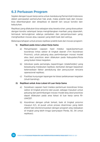 PEDOMAN UMUM PELAKSANAAN PROGRAM KERJA SAMA PEMERINTAH REPUBLIK INDONESIA DENGAN UNICEF PERIODE 2021-2025
94
6.3 Perluasan Program
Sejalan dengan tujuan kerja sama untuk mendukung Pemerintah Indonesia
dalam percepatan pemenuhan hak anak, maka praktik baik dan inovasi
bisa dikembangkan dan direplikasi di daerah lain sesuai kondisi dan
kebutuhan.
Replikasi yang dilakukan bisa sebagian atau keseluruhan, yang disesuaikan
dengan kondisi setempat tanpa menghilangkan manfaat yang diperoleh,
termasuk kemungkinan adanya perbaikan dan penyempurnaan yang
menghasilkan inovasi atau capaian yang lebih baik dari aslinya.
Beberapa tahapan untuk proses replikasi praktik baik dan inovasi program:
1) Replikasi pada Area Lokasi Kerja Sama
a) Penyampaian capaian hasil melalui rapat/pertemuan
koordinasi lintas sektor di tingkat daerah (Tim Koordinasi
Provinsi), untuk peluang atau pertimbangan inovasi model
atau best practices akan dilakukan pada Kabupaten/Kota
yang bukan lokasi kegiatan.
b) Advokasi pada pemangku kepentingan (stakeholder) yang
berpeluang melakukan replikasi, berkaitan dengan kepastian
ketersediaan faktor pendukung dan penyusunan rencana
operasional replikasi.
c) Fasilitasi kunjungan lapangan ke lokasi pelaksanaan kegiatan
(studi banding).
2) Replikasi untuk Area Lokasi di Luar Kerja Sama
a) Sosialisasi capaian hasil melalui pertemuan koordinasi lintas
sektor di tingkat provinsi dan pusat, sebagai masukan untuk
peluang dan pertimbangan inovasi model atau best practices
dapat dilakukan pada area lokasi di luar kerja sama RI-
UNICEF.
b) Koordinasi dengan pihak terkait, baik di tingkat provinsi
maupun K/L di pusat untuk proses diseminasi yang lebih
efektif dan disinkronisasikan dengan program atau kebijakan
di tingkat yang lebih tinggi (penyiapan Perda, SE, SK untuk
replikasi).
 