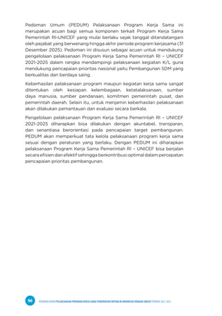 PEDOMAN UMUM PELAKSANAAN PROGRAM KERJA SAMA PEMERINTAH REPUBLIK INDONESIA DENGAN UNICEF PERIODE 2021-2025
96
Pedoman Umum (PEDUM) Pelaksanaan Program Kerja Sama ini
merupakan acuan bagi semua komponen terkait Program Kerja Sama
Pemerintah RI-UNICEF yang mulai berlaku sejak tanggal ditandatangani
oleh pejabat yang berwenang hingga akhir periode program kerjasama (31
Desember 2025). Pedoman ini disusun sebagai acuan untuk mendukung
pengelolaan pelaksanaan Program Kerja Sama Pemerintah RI – UNICEF
2021-2025 dalam rangka mendampingi pelaksanaan kegiatan K/L guna
mendukung pencapaian prioritas nasional yaitu Pembangunan SDM yang
berkualitas dan berdaya saing.
Keberhasilan pelaksanaan program maupun kegiatan kerja sama sangat
ditentukan oleh kesiapan kelembagaan, ketatalaksanaan, sumber
daya manusia, sumber pendanaan, komitmen pemerintah pusat, dan
pemerintah daerah. Selain itu, untuk menjamin keberhasilan pelaksanaan
akan dilakukan pemantauan dan evaluasi secara berkala.
Pengelolaan pelaksanaan Program Kerja Sama Pemerintah RI – UNICEF
2021-2025 diharapkan bisa dilakukan dengan akuntabel, transparan,
dan senantiasa berorientasi pada pencapaian target pembangunan.
PEDUM akan memperkuat tata kelola pelaksanaan program kerja sama
sesuai dengan peraturan yang berlaku. Dengan PEDUM ini diharapkan
pelaksanaan Program Kerja Sama Pemerintah RI – UNICEF bisa berjalan
secara efisien dan efektif sehingga berkontribusi optimal dalam percepatan
pencapaian prioritas pembangunan.
 