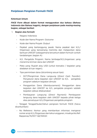 PEDOMAN UMUM PELAKSANAAN PROGRAM KERJA SAMA PEMERINTAH REPUBLIK INDONESIA DENGAN UNICEF PERIODE 2021-2025
114
Penjelasan Pengisian Formulir FACE
Ketentuan Umum
FACE Form dibuat dalam format menggunakan dua bahasa (Bahasa
Indonesia dan Bahasa Inggris), dengan penjelasan pada masing-masing
bagian, sebagai berikut:
1. Bagian atas formulir
- Negara: Indonesia
- Kode dan Nama Program: Outcome
- Kode dan Nama Proyek: Output
- Pejabat yang bertanggung jawab: Nama pejabat dari K/L/
Organisasi yang berwenang meminta dan melaporkan dana
bantuan UNICEF (sebagaimana tercantum dalam formulir contoh
tandatangan, bagian A)
- K/L Pengelola Program: Nama lembaga/K/L/organisasi yang
menerima kiriman dana dari UNICEF
- Mata uang: Rupiah atau USD (untuk transaksi / kegiatan yang
diadakan di luar negeri).
- Tipe permintaan dana (dicontreng sesuai tipe):
• DCT/Pengiriman Dana Langsung (Direct Cash Transfer):
Penyaluran dana kegiatan dari UNICEF ke K/L pengelola
program sebelum kegiatan dimulai
• Penggantian Dana (Reimbursement): Penggantian dana
kegiatan dari UNICEF ke K/L pengelola program setelah
kegiatan selesai dilaksanakan
• Pembayaran Langsung (Direct Payment): Pembayaran
langsung dana kegiatan oleh UNICEF kepada pihak ketiga
atas persetujuan K/L/Organisasi pengelola program
- Tanggal: Tanggal/bulan/tahun pengisian formulir FACE (harus
dicantumkan)
- No Referensi: Nomor yang memberikan informasi mengenai
nomer arsip K/L/Organisasi dan tahun anggaran, misalnya No.Ref:
Bappenas/15/DCT Q2/WASH
 