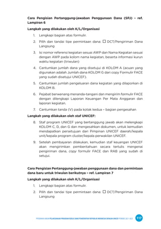 PPEDOMAN UMUM PELAKSANAAN PROGRAM KERJA SAMA PEMERINTAH REPUBLIK INDONESIA DENGAN UNICEF PERIODE 2021-2025 117
Cara Pengisian Pertanggung-jawaban Penggunaan Dana (SPJ) - ref.
Lampiran 6
Langkah yang dilakukan oleh K/L/Organisasi
1. Lengkapi bagian atas formulir.
2. Pilih dan tandai tipe permintaan dana:  DCT/Pengiriman Dana
Langsung
3. Isi nomor referensi kegiatan sesuai AWP dan Nama Kegiatan sesuai
dengan AWP pada kolom nama kegiatan, beserta informasi kurun
waktu kegiatan (triwulan)
4. Cantumkan jumlah dana yang disetujui di KOLOM A (acuan yang
digunakan adalah Jumlah dana KOLOM G dari copy Formulir FACE
yang sudah disetujui UNICEF).
5. Cantumkan jumlah pengeluaran dana kegiatan yang dilaporkan di
KOLOM B.
6. Pejabat berwenang menanda-tangani dan mengirim formulir FACE
dengan dilengkapi Laporan Keuangan Per Mata Anggaran dan
laporan kegiatan.
7. Cantumkan tanda (V) pada kotak kedua – bagian pengesahan
Langkah yang dilakukan oleh staf UNICEF:
8. Staf program UNICEF yang bertanggung jawab akan melengkapi
KOLOM C, D, dan G dan mengesahkan dokumen, untuk kemudian
mendapatkan persetujuan dari Pimpinan UNICEF daerah/kepala
unit/kepala program cluster/kepala perwakilan UNICEF.
9. Setelah pembayaran dilakukan, kemudian staf keuangan UNICEF
akan mengirimkan pemberitahuan secara tertulis mengenai
pengiriman dana, copy formulir FACE dan RAB yang sudah di
setujui.
Cara Pengisian Pertanggung-jawaban penggunaan dana dan permintaan
dana baru untuk triwulan berikutnya – ref. Lampiran 7
Langkah yang dilakukan oleh K/L/Organisasi
1. Lengkapi bagian atas formulir.
2. Pilih dan tandai tipe permintaan dana:  DCT/Pengiriman Dana
Langsung
 
